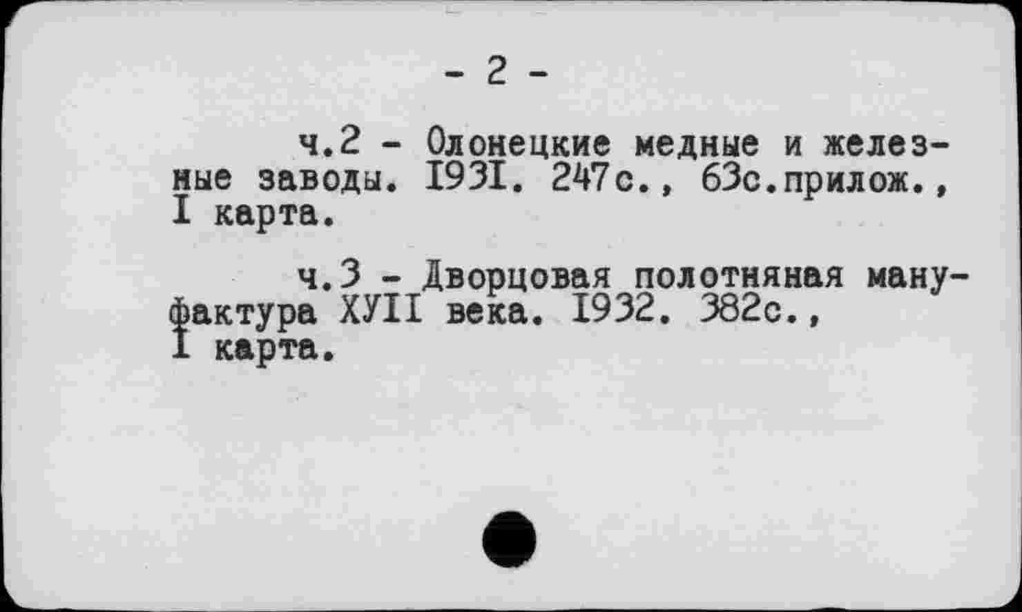 ﻿- 2 -
4.2	- Олонецкие медные и железные заводы. 1931. 247с., бЗс.прилож., I карта.
4.3	- Дворцовая полотняная мануфактура ХУІІ века. 1932. 382с.,
I карта.